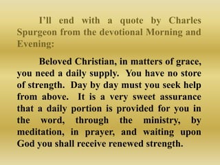 I‟ll end with a quote by Charles
Spurgeon from the devotional Morning and
Evening:
      Beloved Christian, in matters of grace,
you need a daily supply. You have no store
of strength. Day by day must you seek help
from above. It is a very sweet assurance
that a daily portion is provided for you in
the word, through the ministry, by
meditation, in prayer, and waiting upon
God you shall receive renewed strength.
 