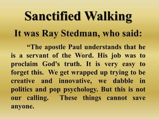 Sanctified Walking
 It was Ray Stedman, who said:
      “The apostle Paul understands that he
is a servant of the Word. His job was to
proclaim God's truth. It is very easy to
forget this. We get wrapped up trying to be
creative and innovative, we dabble in
politics and pop psychology. But this is not
our calling.    These things cannot save
anyone.
 
