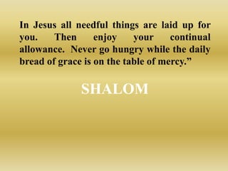 In Jesus all needful things are laid up for
you.    Then      enjoy    your     continual
allowance. Never go hungry while the daily
bread of grace is on the table of mercy.”

              SHALOM
 