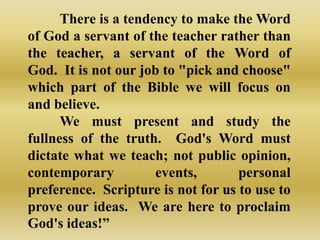 There is a tendency to make the Word
of God a servant of the teacher rather than
the teacher, a servant of the Word of
God. It is not our job to "pick and choose"
which part of the Bible we will focus on
and believe.
      We must present and study the
fullness of the truth. God's Word must
dictate what we teach; not public opinion,
contemporary          events,       personal
preference. Scripture is not for us to use to
prove our ideas. We are here to proclaim
God's ideas!”
 