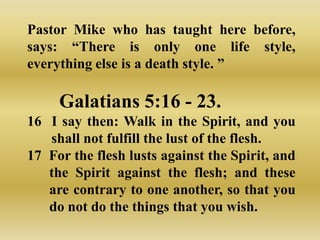 Pastor Mike who has taught here before,
says: “There is only one life style,
everything else is a death style. ”

     Galatians 5:16 - 23.
16 I say then: Walk in the Spirit, and you
   shall not fulfill the lust of the flesh.
17 For the flesh lusts against the Spirit, and
   the Spirit against the flesh; and these
   are contrary to one another, so that you
   do not do the things that you wish.
 