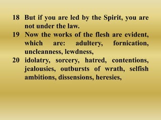 18 But if you are led by the Spirit, you are
   not under the law.
19 Now the works of the flesh are evident,
   which are: adultery, fornication,
   uncleanness, lewdness,
20 idolatry, sorcery, hatred, contentions,
   jealousies, outbursts of wrath, selfish
   ambitions, dissensions, heresies,
 