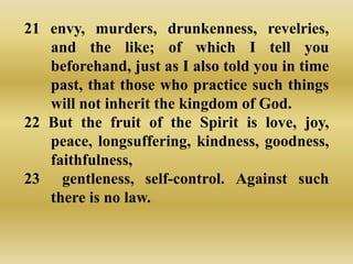 21 envy, murders, drunkenness, revelries,
   and the like; of which I tell you
   beforehand, just as I also told you in time
   past, that those who practice such things
   will not inherit the kingdom of God.
22 But the fruit of the Spirit is love, joy,
   peace, longsuffering, kindness, goodness,
   faithfulness,
23 gentleness, self-control. Against such
   there is no law.
 
