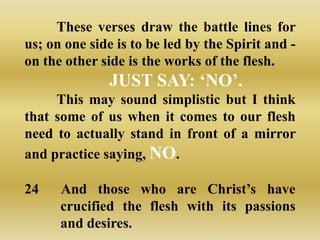 These verses draw the battle lines for
us; on one side is to be led by the Spirit and -
on the other side is the works of the flesh.
               JUST SAY: „NO‟.
     This may sound simplistic but I think
that some of us when it comes to our flesh
need to actually stand in front of a mirror
and practice saying, NO.

24    And those who are Christ‟s have
      crucified the flesh with its passions
      and desires.
 