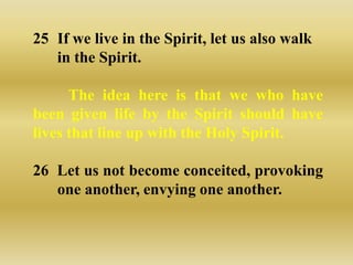 25 If we live in the Spirit, let us also walk
   in the Spirit.

      The idea here is that we who have
been given life by the Spirit should have
lives that line up with the Holy Spirit.

26 Let us not become conceited, provoking
   one another, envying one another.
 