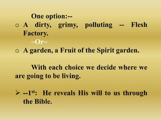 One option:--
o A dirty, grimy, polluting -- Flesh
  Factory.
    ~Or~
o A garden, a Fruit of the Spirit garden.

     With each choice we decide where we
are going to be living.

 --1st: He reveals His will to us through
  the Bible.
 