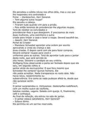 Ele percebeu a súbita névoa nos olhos dela, mas a voz que
lhe respondeu era controlada e
firme: – Dankeschon, Herr General.
– Tem alguma outra roupa?
Ela sacudiu a cabeça.
– Tiraram tudo quando vim para a prisão.
– Pois então teremos de providenciar-lhe algumas roupas.
Terá de receber os convidados e
providenciar-lhes o que desejarem. E precisamos de mais
duas mulheres, uma cozinheira e outra
criada para limpar a casa e lavar a roupa. Deverá escolhê-las.
– Jawohl, Herr General.
Portal do Criador
– Mandarei Schwebel aprontar uma ordem por escrito
aprovando a vinda da criança e das
duas criadas. E depois sairá com ele para fazer compras.
Deverá comprar roupas para você e
uniformes para as outras. Terá de aprontar tudo para o jantar
desta noite, que será servido às
oito horas. Deixarei o cardápio ao seu critério.
Wolfgang ficou observando a porta ser fechada depois que ela
saiu, em seguida voltou a
sentar atrás da escrivaninha: O que fora mesmo que
Schwebel lhe contara? Quinze homens. Ele
não podia acreditar. Nada transparecia no rosto dela. Não
havia raiva, ressentimento ou
subserviência. Era como se nada pudesse afetá-la, desde que
não quisesse sentir.
***
O jantar surpreendeu-o. Vichysoisse. Gedampftes kalbfleisch,
com um molho suave de raizforte,
batatas cozidas, vagens. Salada com queijo. E, finalmente,
café e conhaque.
Ao final da refeição, ela entrou na sala de jantar.
– O jantar estava satisfatório, Herr General?
– Estava ótimo.
Ela permitiu-se um sorriso reservado.
 