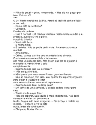 – Filha da puta! – gritou novamente. – Mas ela vai pagar por
isso! Vai ver só!
***
O Dr. Pierre entrou no quarto. Parou ao lado da cama e fitou-
a, sorrindo.
– Como está se sentindo?
– Cansada.
Ele deu de ombros.
– Isso é normal. – O médico verificou rapidamente o pulso e a
pressão, auscultou-lhe o peito.
Portal do Criador
– Você está bem.
– E minha filha?
– É perfeita. Não se podia pedir mais. Amamentou-a esta
manhã?
– Amamentei.
– Ótimo. Vamos dar-lhe uma mamadeira no almoço.
Continuará a amamentá-la a intervalos
por mais uns poucos dias. Mas assim que ela se ajustar à
mamadeira, vamos tirar o seio
completamente.
– Quanto tempo isso vai demorar?
– Três ou quatro dias.
– Não quero que meus seios fiquem grandes demais.
– Não se preocupe com isso. Vou aplicar-lhe algumas injeções
para deter a lactação e fazer
seus seios voltarem ao normal rapidamente.
– Quanto tempo terei de ficar aqui?
– Em torno de uma semana. E depois poderá voltar para
casa.
– Tenho muito o que fazer.
– Terá de esperar. Sua saúde é mais importante. Mas pode
começar a andar um pouco esta
tarde. Só que não deve exagerar. – Ele fechou a maleta de
médico. – Voltarei a vê-la esta
noite, antes de você dormir.
– Obrigada, Doutor Pierre.
 