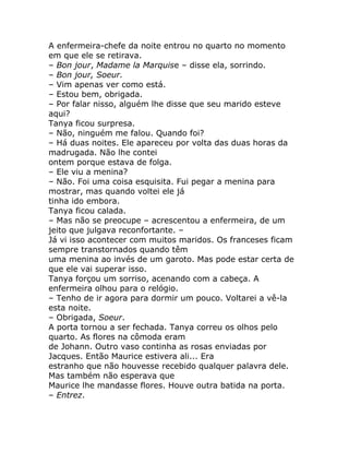 A enfermeira-chefe da noite entrou no quarto no momento
em que ele se retirava.
– Bon jour, Madame la Marquise – disse ela, sorrindo.
– Bon jour, Soeur.
– Vim apenas ver como está.
– Estou bem, obrigada.
– Por falar nisso, alguém lhe disse que seu marido esteve
aqui?
Tanya ficou surpresa.
– Não, ninguém me falou. Quando foi?
– Há duas noites. Ele apareceu por volta das duas horas da
madrugada. Não lhe contei
ontem porque estava de folga.
– Ele viu a menina?
– Não. Foi uma coisa esquisita. Fui pegar a menina para
mostrar, mas quando voltei ele já
tinha ido embora.
Tanya ficou calada.
– Mas não se preocupe – acrescentou a enfermeira, de um
jeito que julgava reconfortante. –
Já vi isso acontecer com muitos maridos. Os franceses ficam
sempre transtornados quando têm
uma menina ao invés de um garoto. Mas pode estar certa de
que ele vai superar isso.
Tanya forçou um sorriso, acenando com a cabeça. A
enfermeira olhou para o relógio.
– Tenho de ir agora para dormir um pouco. Voltarei a vê-la
esta noite.
– Obrigada, Soeur.
A porta tornou a ser fechada. Tanya correu os olhos pelo
quarto. As flores na cômoda eram
de Johann. Outro vaso continha as rosas enviadas por
Jacques. Então Maurice estivera ali... Era
estranho que não houvesse recebido qualquer palavra dele.
Mas também não esperava que
Maurice lhe mandasse flores. Houve outra batida na porta.
– Entrez.
 