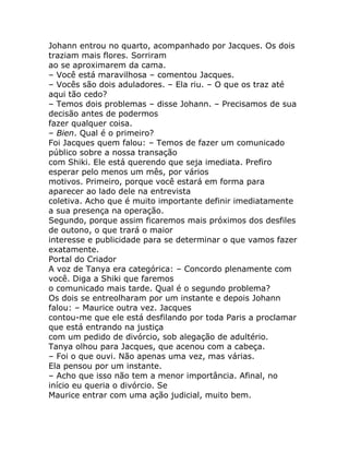 Johann entrou no quarto, acompanhado por Jacques. Os dois
traziam mais flores. Sorriram
ao se aproximarem da cama.
– Você está maravilhosa – comentou Jacques.
– Vocês são dois aduladores. – Ela riu. – O que os traz até
aqui tão cedo?
– Temos dois problemas – disse Johann. – Precisamos de sua
decisão antes de podermos
fazer qualquer coisa.
– Bien. Qual é o primeiro?
Foi Jacques quem falou: – Temos de fazer um comunicado
público sobre a nossa transação
com Shiki. Ele está querendo que seja imediata. Prefiro
esperar pelo menos um mês, por vários
motivos. Primeiro, porque você estará em forma para
aparecer ao lado dele na entrevista
coletiva. Acho que é muito importante definir imediatamente
a sua presença na operação.
Segundo, porque assim ficaremos mais próximos dos desfiles
de outono, o que trará o maior
interesse e publicidade para se determinar o que vamos fazer
exatamente.
Portal do Criador
A voz de Tanya era categórica: – Concordo plenamente com
você. Diga a Shiki que faremos
o comunicado mais tarde. Qual é o segundo problema?
Os dois se entreolharam por um instante e depois Johann
falou: – Maurice outra vez. Jacques
contou-me que ele está desfilando por toda Paris a proclamar
que está entrando na justiça
com um pedido de divórcio, sob alegação de adultério.
Tanya olhou para Jacques, que acenou com a cabeça.
– Foi o que ouvi. Não apenas uma vez, mas várias.
Ela pensou por um instante.
– Acho que isso não tem a menor importância. Afinal, no
início eu queria o divórcio. Se
Maurice entrar com uma ação judicial, muito bem.
 