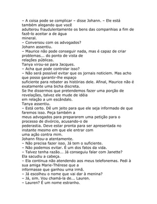 – A coisa pode se complicar – disse Johann. – Ele está
também alegando que você
adulterou fraudulentamente os bens das companhias a fim de
fazê-lo aceitar a de água
mineral.
– Conversou com os advogados?
Johann assentiu.
– Maurice não pode conseguir nada, mas é capaz de criar
problemas... do ponto de vista de
relações públicas.
Tanya virou-se para Jacques.
– Acha que pode controlar isso?
– Não será possível evitar que os jornais noticiem. Mas acho
que posso garantir-lhe espaço
suficiente para rebater as histórias dele. Afinal, Maurice não é
exatamente uma bicha discreta.
Se lhe dissermos que pretendemos fazer uma porção de
revelações, talvez ele mude de idéia
em relação a um escândalo.
Tanya assentiu.
– Está certo. Dê um jeito para que ele seja informado de que
faremos isso. Peça também a
meus advogados para prepararem uma petição para o
processo de divórcio, acusando-o de
pederastia. Deve estar pronta para ser apresentada no
instante mesmo em que ele entrar com
uma ação contra mim.
Johann fitou-a atentamente.
– Não precisa fazer isso. Já tem o suficiente.
– Não podemos evitar. É um dos fatos da vida.
– Talvez tenha razão... Já conseguiu falar com Janette?
Ela sacudiu a cabeça.
– Ela continua não atendendo aos meus telefonemas. Pedi à
sua amiga Marie-Thérese que a
informasse que ganhou uma irmã.
– Já escolheu o nome que vai dar à menina?
– Já, sim. Vou chamá-la de... Lauren.
– Lauren? É um nome estranho.
 