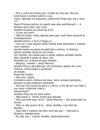 – Era o nome de minha avó. A mãe de meu pai. Ela era
americana e sempre adorei o seu
nome. Quando era pequena, costumava fingir que era o meu.
***
Marie-Thérese entrou no quarto que elas partilhavam: – A
diretora quer falar com você.
Janette levantou os olhos-do livro.
– O que ela quer?
– Não me disse. Falou apenas para que você fosse procurá-la
imediatamente.
Janette fechou o livro e largou-o.
– Vou ver o que aquela velha metida está querendo e voltarei
num instante.
Janette bateu na porta do gabinete e entrou. A diretora
estava sentada atrás de sua mesa.
Um homem, de costas para a porta, estava sentado diante
dela. Quando a porta se abriu, ele
levantou-se, virando-se para Janette.
– Bonjour, Janette – disse Maurice.
Janette fitou-o aturdida por um momento, depois fez uma
mesura, como exigia o protocolo
da escola.
Portal do Criador
– Bon jour, papai.
A diretora sorriu. Estava nervosa, como sempre acontecia
quando os pais estavam presentes.
– Seu pai veio buscá-la para ir a Paris, a fim de ver sua mãe e
sua nova irmãzinha. Não é
maravilhoso?
Janette olhou de um para outro.
– Não posso ir. Tenho muito que estudar.
– Mas sua mãe quer vê-la – disse Maurice. – Ela ainda está na
clínica.
– Mas eu não quero vê-la – disse Janette, num tom de
desafio.
– Isso não é maneira de falar com seu pai! – interveio a
diretora, rispidamente.
– Eu não vou – insistiu Janette, obstinadamente.
 