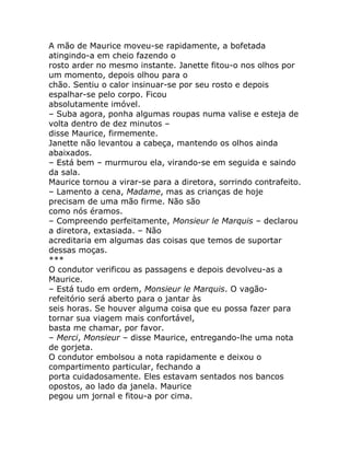 A mão de Maurice moveu-se rapidamente, a bofetada
atingindo-a em cheio fazendo o
rosto arder no mesmo instante. Janette fitou-o nos olhos por
um momento, depois olhou para o
chão. Sentiu o calor insinuar-se por seu rosto e depois
espalhar-se pelo corpo. Ficou
absolutamente imóvel.
– Suba agora, ponha algumas roupas numa valise e esteja de
volta dentro de dez minutos –
disse Maurice, firmemente.
Janette não levantou a cabeça, mantendo os olhos ainda
abaixados.
– Está bem – murmurou ela, virando-se em seguida e saindo
da sala.
Maurice tornou a virar-se para a diretora, sorrindo contrafeito.
– Lamento a cena, Madame, mas as crianças de hoje
precisam de uma mão firme. Não são
como nós éramos.
– Compreendo perfeitamente, Monsieur le Marquis – declarou
a diretora, extasiada. – Não
acreditaria em algumas das coisas que temos de suportar
dessas moças.
***
O condutor verificou as passagens e depois devolveu-as a
Maurice.
– Está tudo em ordem, Monsieur le Marquis. O vagão-
refeitório será aberto para o jantar às
seis horas. Se houver alguma coisa que eu possa fazer para
tornar sua viagem mais confortável,
basta me chamar, por favor.
– Merci, Monsieur – disse Maurice, entregando-lhe uma nota
de gorjeta.
O condutor embolsou a nota rapidamente e deixou o
compartimento particular, fechando a
porta cuidadosamente. Eles estavam sentados nos bancos
opostos, ao lado da janela. Maurice
pegou um jornal e fitou-a por cima.
 