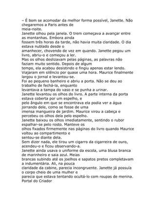 – É bom se acomodar da melhor forma possível, Janette. Não
chegaremos a Paris antes de
meia-noite.
Janette olhou pela janela. O trem começava a avançar entre
as montanhas. Embora ainda
fossem três horas da tarde, não havia muita claridade. O dia
estava nublado desde o
amanhecer, chovendo de vez em quando. Janette pegou um
livro, abriu-o e começou a ler.
Mas os olhos deslizavam pelas páginas, as palavras não
faziam muito sentido. Depois de algum
tempo, ela acabou desistindo e fingiu apenas estar lendo.
Viajaram em silêncio por quase uma hora. Maurice finalmente
largou o jornal e levantou-se.
Foi ao pequeno banheiro e abriu a porta. Não se deu ao
trabalho de fechá-la, enquanto
levantava a tampa do vaso e se punha a urinar.
Janette levantou os olhos do livro. A parte interna da porta
estava coberta por um espelho, e
pelo ângulo em que se encontrava ela podia ver a água
jorrando dele, como se fosse de uma
imensa mangueira de jardim. Maurice virou a cabeça e
percebeu os olhos dela pelo espelho.
Janette baixou os olhos imediatamente, sentindo o rubor
espalhar-se pelo rosto. Manteve os
olhos fixados firmemente nas páginas do livro quando Maurice
voltou ao compartimento e
sentou-se diante dela.
Sem dizer nada, ele tirou um cigarro da cigarreira de ouro,
acendeu-o e ficou observando-a.
Janette ainda usava o uniforme da escola, uma blusa branca
de marinheiro e saia azul. Meias
brancas subindo até os joelhos e sapatos pretos completavam
a indumentária. Ali, na pouca
claridade da cabine, parecia incongruente. Janette já possuía
o corpo cheio de uma mulher e
parecia que estava tentando ocultá-lo com roupas de menina.
Portal do Criador
 