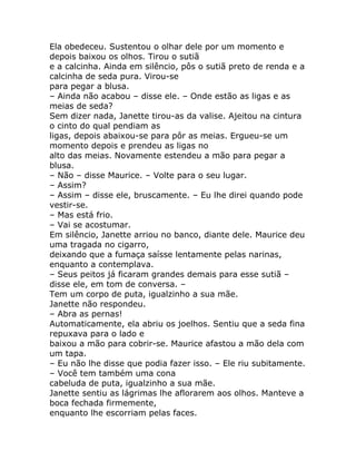 Ela obedeceu. Sustentou o olhar dele por um momento e
depois baixou os olhos. Tirou o sutiã
e a calcinha. Ainda em silêncio, pôs o sutiã preto de renda e a
calcinha de seda pura. Virou-se
para pegar a blusa.
– Ainda não acabou – disse ele. – Onde estão as ligas e as
meias de seda?
Sem dizer nada, Janette tirou-as da valise. Ajeitou na cintura
o cinto do qual pendiam as
ligas, depois abaixou-se para pôr as meias. Ergueu-se um
momento depois e prendeu as ligas no
alto das meias. Novamente estendeu a mão para pegar a
blusa.
– Não – disse Maurice. – Volte para o seu lugar.
– Assim?
– Assim – disse ele, bruscamente. – Eu lhe direi quando pode
vestir-se.
– Mas está frio.
– Vai se acostumar.
Em silêncio, Janette arriou no banco, diante dele. Maurice deu
uma tragada no cigarro,
deixando que a fumaça saísse lentamente pelas narinas,
enquanto a contemplava.
– Seus peitos já ficaram grandes demais para esse sutiã –
disse ele, em tom de conversa. –
Tem um corpo de puta, igualzinho a sua mãe.
Janette não respondeu.
– Abra as pernas!
Automaticamente, ela abriu os joelhos. Sentiu que a seda fina
repuxava para o lado e
baixou a mão para cobrir-se. Maurice afastou a mão dela com
um tapa.
– Eu não lhe disse que podia fazer isso. – Ele riu subitamente.
– Você tem também uma cona
cabeluda de puta, igualzinho a sua mãe.
Janette sentiu as lágrimas lhe aflorarem aos olhos. Manteve a
boca fechada firmemente,
enquanto lhe escorriam pelas faces.
 