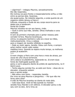 – Lágrimas? – indagou Maurice, sarcasticamente.
Ela não respondeu.
Ele inclinou-se para frente e inesperadamente enfiou a mão
entre as pernas dela. Surpresa,
ela quase pulou. No instante seguinte, a onda quente de um
orgasmo súbito deixou-a fraca e
trêmula, enquanto o fluido de seu corpo escorria para os
dedos que a sondavam.
Portal do Criador
Maurice recostou-se em seu banco, rindo.
– Você é como sua mãe, Janette. Olhos molhados e cona
molhada.
O som do primeiro chamado para o jantar ressoou pelo
corredor lá fora. Maurice levantouse,
entrou no pequeno banheiro e pôs-se a lavar as mãos,
meticulosamente. Virou a cabeça
para a imagem de Janette refletida no espelho.
– Pode se vestir agora, Janette. Estou com fome, e sempre
achei melhor comer cedo nestes
malditos trens. Quando se espera muito tempo, os melhores
pratos já acabaram.
***
O trem chegou a Paris com uma hora e meio de atraso, por
causa de uma chuva torrencial.
Jerry estava na plataforma, esperando-os. Já eram duas
horas da madrugada quando ele
parou o carro pequeno diante do prédio de apartamento, na Il
Saint-Louis.
– Tenho alguma comida fria, se está com fome – disse ele no
elevador, enquanto subiam
para o quinto andar.
– Não estou com fome – respondeu Janette.
Ela virou-se para Maurice e perguntou: – Por que não me
levou para casa?
A mão de Maurice levantou-se diante do rosto dela.
– Cale essa boca. Você só fala quando eu mandar.
Janette ficou fitando-o em silêncio. O elevador parou e ela
saiu com os dois. Jerry tirou as
 
