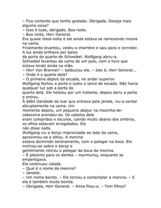 – Fico contente que tenha gostado. Obrigada. Deseja mais
alguma coisa?
– Isso é tudo, obrigado. Boa noite.
– Boa noite, Herr General.
Era quase meia-noite e ele ainda estava se remexendo insone
na cama.
Finalmente levantou, vestiu o chambre e saiu para o corredor.
A luz ainda brilhava por baixo
da porta do quarto de Schwebel. Wolfgang abriu-a.
Schwebel levantou da cama de um pulo, com o livro que
estava lendo ainda na mão.
– Herr Von Brenner! – balbuciou ele. – Isto é, Herr General...
– Onde é o quarto dela?
– O primeiro depois da escada, no andar superior.
Wolfgang fechou a porta e subiu o lance de escada. Não havia
qualquer luz sob a porta do
quarto dela. Ele hesitou por um instante, depois abriu a porta
e entrou.
À débil claridade do luar que entrava pela janela, viu-a sentar
abruptamente na cama. Um
momento depois, um pequeno abajur na mesinha-de-
cabeceira acendeu-se. Os cabelos dela
eram compridos e escuros, caindo muito abaixo dos ombros,
os olhos estavam arregalados. Ela
não disse nada.
Wolfgang viu o berço improvisado ao lado da cama,
aproximou-se e olhou. A menina
estava dormindo serenamente, com o polegar na boca. Ele
inclinou-se sobre o berço e
gentilmente retirou o polegar da boca da menina.
– É péssimo para os dentes – murmurou, enquanto se
empertigava.
Ela continuou calada.
– Qual é o nome da menina?
– Janette.
– Um nome bonito. – Ele tornou a contemplar a menina. – E
ela é também muito bonita.
– Obrigada, Herr General. – Anna fitou-o. – Tem filhos?
 