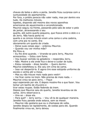 chaves do bolso e abriu a porta. Janette ficou surpresa com a
suntuosidade do apartamento.
Por fora, o prédio parecia não valer nada, mas por dentro era
tudo. Os melhores móveis,
tapetes, dispondo até mesmo dos novos aparelhos
americanos de aquecimento e arcondicionado.
Maurice seguiu na frente, passando pela sala de estar e pela
de jantar, atravessando o seu
quarto, até outro quarto pequeno, que ficava entre o dele e o
de Jerry. Não havia porta no
quarto e os únicos móveis eram uma cama e uma cadeira,
com uma pia no canto. Era
obviamente um quarto de criada.
– Deixe suas coisas aqui – ordenou Maurice.
– Quando vou ver minha mãe?
Ele fitou-a.
– Eu lhe direi quando. – Virando-se para Jerry, Maurice
acrescentou. – Estou com fome.
– Vou buscar comida na geladeira – respondeu Jerry.
– Não. Mostre a ela onde fica e deixe-a cuidar de tudo.
– Estou cansada – disse Janette. – Quero dormir.
Maurice esbofeteou-a. Ela caiu em cima da cama.
– Isso vai despertá-la. E agora tire esse estúpido uniforme da
escola e venha pôr a mesa.
– Mas eu não trouxe mais nada para vestir!
– Vai ficar como no trem. Não precisa de mais nada. –
Maurice virou-se para Jerry. – Fique
aqui esperando por ela. E depois mostre-lhe o que fazer. Vou
tomar um banho de chuveiro e
tirar estas roupas. Estão fedendo do trem.
Depois que Maurice saiu do quarto, Janette levantou-se da
cama. Jerry observava-a.
– Vire-se – disse ela.
– Para quê? – Jerry sorriu. – Vou vê-la de qualquer maneira.
Janette ficou parada onde estava, sem se mexer.
– Maurice não gostaria que eu o chamasse de volta.
Janette despiu-se rapidamente, de costas para ele. Quando
finalmente virou-se, Jerry deixou
 