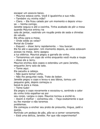 escapar um assovio baixo.
– Maurice estava certo. Você é igualzinha a sua mãe.
– Também viu minha mãe?
– Claro. – Ele ficou calado por um momento e depois virou-
se. – Venha comigo.
Janette seguiu-o até a cozinha. Tinha acabado de pôr a mesa
quando Maurice entrou na
sala de jantar, vestindo um roupão preto de seda e chinelas
de veludo.
Ele olhou para a mesa.
– Onde estão as velas?
Portal do Criador
– Esqueci – disse Jerry rapidamente. – Vou buscar.
Ele foi até o aparador. Um momento depois, as velas estavam
acesas na mesa. Jerry apagou
a luz elétrica. Maurice pegou a garrafa de vinho.
– Tomaremos um copo de vinho enquanto você muda a roupa
– disse ele a Jerry.
Maurice encheu dois copos e estendeu um para Janette,
enquanto Jerry saía da sala.
– Tome aqui.
Ela sacudiu a cabeça.
– Não quero tomar vinho.
– Não lhe perguntei nada. Trate de beber.
Janette pegou o copo e levou-o aos lábios, tomou um
pequeno gole, depois começou a
baixá-lo para a mesa.
– Tome tudo!
Ela pegou o copo novamente e esvaziou-o, sentindo o calor
do vinho tinto espalhar-se por
seu corpo. Largou o copo. Maurice tornou a enchê-lo.
– Assim é melhor – comentou ele. – Faça exatamente o que
eu lhe mandar e não teremos
problemas.
Ele começou a encher seu prato de presunto, língua, patê e
queijo.
Partindo um pedaço de pão, pôs-se a comer vorazmente.
– Está uma delícia, Janette. Por que não experimenta?
 