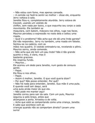 – Não estou com fome, mas apenas cansada.
– A comida vai fazê-la sentir-se melhor – disse ele, enquanto
Jerry voltava à sala.
Janette fitou-o, completamente aturdida. Jerry estava de
travesti, usando um vestido de
chiffon, sem nada por baixo, o que expunha seu corpo a cada
movimento. Ele também se
maquilara, com batom, máscara nos olhos, ruge nas faces.
Maurice percebeu a expressão no rosto dela e soltou uma
risada.
– Qual é o problema? Não acha que ele dá uma linda garota?
Ela não respondeu. Jerry riu também, uma risada em falsete.
Sentou-se na cadeira, com as
mãos nos quadris. O vestido entreabriu-se, revelando o pênis.
Maurice sorriu, ainda comendo.
– Não acha que ele tem um pau lindo? Não é tão grande
quanto o meu, é claro, mas é
bastante gracioso.
Ela respirou fundo.
– Maurice...
Ele acenou um dedo para Janette, num gesto de censura
gentil.
– Papai.
Ela fitou-o nos olhos.
– Papai.
– Assim é melhor, Janette. O que você queria dizer?
– Por que? Não posso entender. Por quê?
– Não há nada para entender, Janette. Sua mãe é uma puta.
E quando você sair daqui, será
uma puta ainda maior do que ela.
– Não pode me manter aqui!
Janette correu para sair da sala. Com um pulo, Maurice
segurou-a pelo braço, antes que
alcançasse a porta. Arrastou-a de volta.
– Acho que está se comportando como uma criança, Janette.
E sabe que acontece com as
crianças quando não se comportam direito? Levam uma
surra!
 
