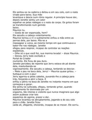 Ele sentou-se na cadeira e deitou-a em seu colo, com o rosto
virado para baixo. Sua mão
levantava e descia num ritmo regular. A princípio houve dor,
depois Janette sentiu um calor
espalhar-se pelas nádegas e o resto do corpo. Os gritos foram
se transformando num gemido
baixo.
Maurice riu.
– Gosta de ser espancada, hem?
Ela sacudiu a cabeça violentamente.
Maurice tornou a rir e subitamente enfiou a mão entre as
pernas dela, por baixo. Pôs-se a
massagear a vulva, ao mesmo tempo em que continuava a
bater-lhe nas nádegas. Janette
ofegou para respirar, incapaz de controlar as reações
espásticas.
– Olhe só o que você fez, sua menina levada! – disse Maurice.
– Deixou Jerry todo excitado e
Portal do Criador
ciumento. Ele ficou de pau duro.
Janette percebeu de repente que Jerry estava de pé diante
dela, masturbando-se
vigorosamente. Ela sacudiu a cabeça, tentando se desviar.
– Mete o pau na boca dela, Jerry! – Maurice quase gritou. –
Sufoque-a com o pau!
Jerry agarrou-a pelos cabelos, puxando-lhe a cabeça para
trás, forçando-a abrir a boca. E
enfiou o pênis na boca de Janette no instante mesmo em que
começava a gozar.
Ela sentiu-se sufocada, ofegou, tentando gritar, quando
subitamente foi dominada por um
orgasmo, tão intenso e violento que nunca imaginara que algo
assim pudesse criar tais
espasmos de agonia, prazer e dor.
Maurice levantou-se abruptamente, jogando-a do seu colo
para o chão. Janette ficou
caída ali, ofegante, chorando, incapaz de se mexer. Ele sorriu.
 