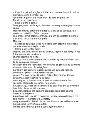 – Essa é a primeira lição, minha cara menina. Haverá muitas
outras. E, com o tempo, vai
aprender a gostar de todas elas. Espere só para ver.
Ele virou-se para Jerry.
– Leve-a para a cama.
Jerry pegou-a nos braços, levou-a para o quarto e jogou-a na
cama.
Maurice entrou atrás dele e pegou o braço de Janette. Ela
ouviu um estalido. Olhou para o
seu braço. Uma algema prendia-a a um dos postes de latão
da cama. Virou-se e olhou para
Maurice.
– É apenas para que você não fique com alguma idéia boba
durante a noite – explicou ele.
– Como a de tentar fugir.
Depois, ele virou-se e saiu do quarto, seguido por Jerry. A luz
foi apagada, deixando-a a
chorar sozinha na noite.
Janette nunca sabia se era dia ou noite. Quando vinham tirá-
la da cama, as cortinas
estavam sempre fechadas. Até mesmo as janelas do banheiro
estavam cobertas. As refeições
pareciam ser sempre iguais. Nunca um café da manhã,
almoço ou jantar. Uma variedade de
carnes frias na mesa. Queijos. Patês. Pão. Vinho. Coisas
estranhas acontecendo na cabeça
dela. Agora, a única coisa de que se ressentia era ficar
sozinha, algemada na cama, no escuro.
Passou a aguardar ansiosamente as ocasiões em que vinham
buscá-la. Ansiava até mesmo
pela dor, porque era sempre acompanhada pela agonia
intensa do orgasmo.
As palavras de Maurice revolviam-se interminavelmente em
sua mente: – Lembre-se, Janette,
de que sem dor não há prazer. As duas coisas estão sempre
juntas, uma intensifica a outra,
ambas contribuindo para a satisfação suprema.
 
