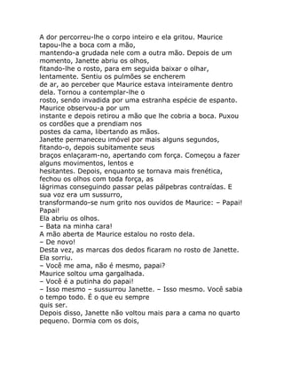 A dor percorreu-lhe o corpo inteiro e ela gritou. Maurice
tapou-lhe a boca com a mão,
mantendo-a grudada nele com a outra mão. Depois de um
momento, Janette abriu os olhos,
fitando-lhe o rosto, para em seguida baixar o olhar,
lentamente. Sentiu os pulmões se encherem
de ar, ao perceber que Maurice estava inteiramente dentro
dela. Tornou a contemplar-lhe o
rosto, sendo invadida por uma estranha espécie de espanto.
Maurice observou-a por um
instante e depois retirou a mão que lhe cobria a boca. Puxou
os cordões que a prendiam nos
postes da cama, libertando as mãos.
Janette permaneceu imóvel por mais alguns segundos,
fitando-o, depois subitamente seus
braços enlaçaram-no, apertando com força. Começou a fazer
alguns movimentos, lentos e
hesitantes. Depois, enquanto se tornava mais frenética,
fechou os olhos com toda força, as
lágrimas conseguindo passar pelas pálpebras contraídas. E
sua voz era um sussurro,
transformando-se num grito nos ouvidos de Maurice: – Papai!
Papai!
Ela abriu os olhos.
– Bata na minha cara!
A mão aberta de Maurice estalou no rosto dela.
– De novo!
Desta vez, as marcas dos dedos ficaram no rosto de Janette.
Ela sorriu.
– Você me ama, não é mesmo, papai?
Maurice soltou uma gargalhada.
– Você é a putinha do papai!
– Isso mesmo – sussurrou Janette. – Isso mesmo. Você sabia
o tempo todo. É o que eu sempre
quis ser.
Depois disso, Janette não voltou mais para a cama no quarto
pequeno. Dormia com os dois,
 