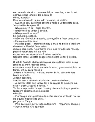 na cama de Maurice. Uma manhã, ao acordar, a luz do sol
entrava pelas janelas. Ela piscou os
olhos, aturdida.
Maurice estava de pé ao lado da cama, já vestido.
– Sua mãe saiu da clínica ontem à noite e voltou para casa.
Jerry vai levá-la para lá.
– Não quero vê-la – disse Janette.
– Então terá de voltar à escola.
– Não posso ficar aqui?
Ele sacudiu a cabeça.
– Não. Se não voltar à escola, começarão a fazer perguntas.
– Mas quero ficar aqui!
– Mas não pode. – Maurice meteu a mão no bolso e tirou um
chaveiro. – Mandei fazer estas
chaves para você. No próximo mês, nos feriados da Páscoa,
poderá voltar para cá. Se não
estivermos em casa, poderá entrar sozinha.
Naquela tarde, Janette pegou o trem para voltar à escola.
***
O sol do final de abril projetava os seus últimos raios pelas
janelas quando Jacques arriou
exausto numa poltrona, na sala de estar, grande e repleta de
flores. Olhou para Tanya e
Johann e murmurou: – Estou morto. Estou contente que
tenha acabado.
Johann assentiu.
– Achei que a entrevista coletiva correu muito bem.
– A melhor idéia que já tive foi a de realizá-la aqui em sua
casa – disse Jacques a Tanya. –
Tenho a impressão de que todos gostaram do toque pessoal.
Ninguém agüenta mais os salões
e hotéis.
– E acha que eles gostaram também da apresentação prévia
de alguns modelos de Shiki? –
perguntou Tanya.
– Pelo que pude ouvir, todos adoraram – respondeu Jacques.
– Agora, todos vão aparecer
 
