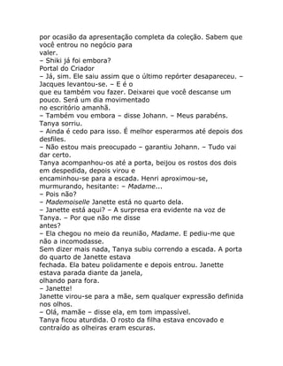 por ocasião da apresentação completa da coleção. Sabem que
você entrou no negócio para
valer.
– Shiki já foi embora?
Portal do Criador
– Já, sim. Ele saiu assim que o último repórter desapareceu. –
Jacques levantou-se. – E é o
que eu também vou fazer. Deixarei que você descanse um
pouco. Será um dia movimentado
no escritório amanhã.
– Também vou embora – disse Johann. – Meus parabéns.
Tanya sorriu.
– Ainda é cedo para isso. É melhor esperarmos até depois dos
desfiles.
– Não estou mais preocupado – garantiu Johann. – Tudo vai
dar certo.
Tanya acompanhou-os até a porta, beijou os rostos dos dois
em despedida, depois virou e
encaminhou-se para a escada. Henri aproximou-se,
murmurando, hesitante: – Madame...
– Pois não?
– Mademoiselle Janette está no quarto dela.
– Janette está aqui? – A surpresa era evidente na voz de
Tanya. – Por que não me disse
antes?
– Ela chegou no meio da reunião, Madame. E pediu-me que
não a incomodasse.
Sem dizer mais nada, Tanya subiu correndo a escada. A porta
do quarto de Janette estava
fechada. Ela bateu polidamente e depois entrou. Janette
estava parada diante da janela,
olhando para fora.
– Janette!
Janette virou-se para a mãe, sem qualquer expressão definida
nos olhos.
– Olá, mamãe – disse ela, em tom impassível.
Tanya ficou aturdida. O rosto da filha estava encovado e
contraído as olheiras eram escuras.
 