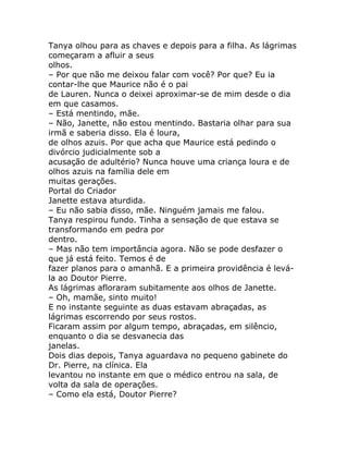 Tanya olhou para as chaves e depois para a filha. As lágrimas
começaram a afluir a seus
olhos.
– Por que não me deixou falar com você? Por que? Eu ia
contar-lhe que Maurice não é o pai
de Lauren. Nunca o deixei aproximar-se de mim desde o dia
em que casamos.
– Está mentindo, mãe.
– Não, Janette, não estou mentindo. Bastaria olhar para sua
irmã e saberia disso. Ela é loura,
de olhos azuis. Por que acha que Maurice está pedindo o
divórcio judicialmente sob a
acusação de adultério? Nunca houve uma criança loura e de
olhos azuis na família dele em
muitas gerações.
Portal do Criador
Janette estava aturdida.
– Eu não sabia disso, mãe. Ninguém jamais me falou.
Tanya respirou fundo. Tinha a sensação de que estava se
transformando em pedra por
dentro.
– Mas não tem importância agora. Não se pode desfazer o
que já está feito. Temos é de
fazer planos para o amanhã. E a primeira providência é levá-
la ao Doutor Pierre.
As lágrimas afloraram subitamente aos olhos de Janette.
– Oh, mamãe, sinto muito!
E no instante seguinte as duas estavam abraçadas, as
lágrimas escorrendo por seus rostos.
Ficaram assim por algum tempo, abraçadas, em silêncio,
enquanto o dia se desvanecia das
janelas.
Dois dias depois, Tanya aguardava no pequeno gabinete do
Dr. Pierre, na clínica. Ela
levantou no instante em que o médico entrou na sala, de
volta da sala de operações.
– Como ela está, Doutor Pierre?
 