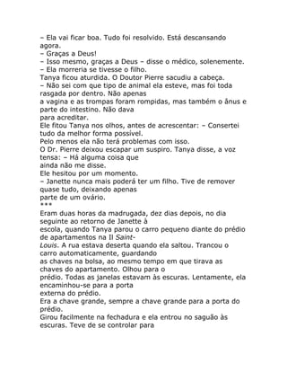– Ela vai ficar boa. Tudo foi resolvido. Está descansando
agora.
– Graças a Deus!
– Isso mesmo, graças a Deus – disse o médico, solenemente.
– Ela morreria se tivesse o filho.
Tanya ficou aturdida. O Doutor Pierre sacudiu a cabeça.
– Não sei com que tipo de animal ela esteve, mas foi toda
rasgada por dentro. Não apenas
a vagina e as trompas foram rompidas, mas também o ânus e
parte do intestino. Não dava
para acreditar.
Ele fitou Tanya nos olhos, antes de acrescentar: – Consertei
tudo da melhor forma possível.
Pelo menos ela não terá problemas com isso.
O Dr. Pierre deixou escapar um suspiro. Tanya disse, a voz
tensa: – Há alguma coisa que
ainda não me disse.
Ele hesitou por um momento.
– Janette nunca mais poderá ter um filho. Tive de remover
quase tudo, deixando apenas
parte de um ovário.
***
Eram duas horas da madrugada, dez dias depois, no dia
seguinte ao retorno de Janette à
escola, quando Tanya parou o carro pequeno diante do prédio
de apartamentos na Il Saint-
Louis. A rua estava deserta quando ela saltou. Trancou o
carro automaticamente, guardando
as chaves na bolsa, ao mesmo tempo em que tirava as
chaves do apartamento. Olhou para o
prédio. Todas as janelas estavam às escuras. Lentamente, ela
encaminhou-se para a porta
externa do prédio.
Era a chave grande, sempre a chave grande para a porta do
prédio.
Girou facilmente na fechadura e ela entrou no saguão às
escuras. Teve de se controlar para
 
