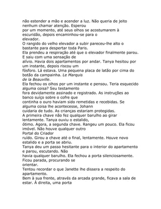 não estender a mão e acender a luz. Não queria de jeito
nenhum chamar atenção. Esperou
por um momento, até seus olhos se acostumarem à
escuridão, depois encaminhou-se para o
elevador.
O rangido do velho elevador a subir pareceu-lhe alto o
bastante para despertar toda Paris.
Ela prendeu a respiração até que o elevador finalmente parou.
E saiu com uma sensação de
alívio. Havia dois apartamentos por andar. Tanya hesitou por
um instante, depois riscou um
fósforo. Lá estava. Uma pequena placa de latão por cima do
botão da campainha. Le Marquis
de la Beauville.
Ela fechou os olhos por um instante e pensou. Teria esquecido
alguma coisa? Seu testamento
fora devidamente assinado e registrado. As instruções ao
banco suíço sobre o cofre que
continha o ouro haviam sido remetidas e recebidas. Se
alguma coisa lhe acontecesse, Johann
cuidaria de tudo. As crianças estariam protegidas.
A primeira chave não fez qualquer barulho ao girar
lentamente. Tanya ouviu o estalido,
ótimo. Agora, a segunda chave. Rangeu um pouco. Ela ficou
imóvel. Não houve qualquer outro
Portal do Criador
ruído. Girou a chave até o final, lentamente. Houve novo
estalido e a porta se abriu.
Tanya deu um passo hesitante para o interior do apartamento
e parou, escutando. Não
havia qualquer barulho. Ela fechou a porta silenciosamente.
Ficou parada, procurando se
orientar.
Tentou recordar o que Janette lhe dissera a respeito do
apartamento.
Bem à sua frente, através da arcada grande, ficava a sala de
estar. À direita, uma porta
 