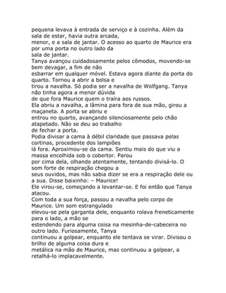 pequena levava à entrada de serviço e à cozinha. Além da
sala de estar, havia outra arcada,
menor, e a sala de jantar. O acesso ao quarto de Maurice era
por uma porta no outro lado da
sala de jantar.
Tanya avançou cuidadosamente pelos cômodos, movendo-se
bem devagar, a fim de não
esbarrar em qualquer móvel. Estava agora diante da porta do
quarto. Tornou a abrir a bolsa e
tirou a navalha. Só podia ser a navalha de Wolfgang. Tanya
não tinha agora a menor dúvida
de que fora Maurice quem o traíra aos russos.
Ela abriu a navalha, a lâmina para fora de sua mão, girou a
maçaneta. A porta se abriu e
entrou no quarto, avançando silenciosamente pelo chão
atapetado. Não se deu ao trabalho
de fechar a porta.
Podia divisar a cama à débil claridade que passava pelas
cortinas, procedente dos lampiões
lá fora. Aproximou-se da cama. Sentiu mais do que viu a
massa encolhida sob o cobertor. Parou
por cima dela, olhando atentamente, tentando divisá-lo. O
som forte de respiração chegou a
seus ouvidos, mas não sabia dizer se era a respiração dele ou
a sua. Disse baixinho: – Maurice!
Ele virou-se, começando a levantar-se. E foi então que Tanya
atacou.
Com toda a sua força, passou a navalha pelo corpo de
Maurice. Um som estrangulado
elevou-se pela garganta dele, enquanto rolava freneticamente
para o lado, a mão se
estendendo para alguma coisa na mesinha-de-cabeceira no
outro lado. Furiosamente, Tanya
continuou a golpear, enquanto ele tentava se virar. Divisou o
brilho de alguma coisa dura e
metálica na mão de Maurice, mas continuou a golpear, a
retalhá-lo implacavelmente.
 
