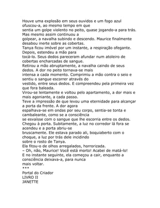 Houve uma explosão em seus ouvidos e um fogo azul
ofuscou-a, ao mesmo tempo em que
sentia um golpe violento no peito, quase jogando-a para trás.
Mas mesmo assim continuou a
golpear, a navalha subindo e descendo. Maurice finalmente
desabou inerte sobre as cobertas.
Tanya ficou imóvel por um instante, a respiração ofegante.
Depois, estendeu a mão para
tocá-lo. Seus dedos pareceram afundar num atoleiro de
cobertas encharcadas de sangue.
Retirou a mão abruptamente, a navalha caindo de seus
dedos. A dor no peito tornava-se mais
intensa a cada momento. Comprimiu a mão contra o seio e
sentiu o sangue escorrer através do
vestido, entre seus dedos. E compreendeu pela primeira vez
que fora baleada.
Virou-se lentamente e voltou pelo apartamento, a dor mais e
mais agoniante, a cada passo.
Teve a impressão de que levou uma eternidade para alcançar
a porta da frente. A dor agora
espalhava-se em ondas por seu corpo, sentia-se tonta e
cambaleante, como se a consciência
se esvaísse com o sangue que lhe escorria entre os dedos.
Chegou à porta. Subitamente, a luz no corredor lá fora se
acendeu e a porta abriu-se
bruscamente. Ele estava parado ali, boquiaberto com o
choque, a luz por trás dele incidindo
sobre o rosto de Tanya.
Ela fitou-o de olhos arregalados, horrorizada.
– Oh, não, Maurice! Você está morto! Acabei de matá-lo!
E no instante seguinte, ela começou a cair, enquanto a
consciência deixava-a, para nunca
mais voltar.
***
Portal do Criador
LIVRO II
JANETTE
 