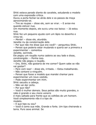 Shiki estava parado diante do cavalete, estudando o modelo
com uma expressão crítica.
Ouviu a porta fechar-se atrás dele e os passos da moça
aproximando-se.
– Tire as roupas – disse ele, sem se virar. – E avise-me
quando estiver nua.
Um momento depois, ele ouviu uma voz baixa: – Já estou
nua.
Shiki fez um pequeno ajuste com um lápis no desenho e
virou-se.
– Merde! – disse ele, aturdido.
Janette riu da consternação dele.
– Por que não me disse que era você? – perguntou Shiki.
– Pensei que poderia estar mudando e queria ser a primeira a
experimentar – comentou
Janette, sorrindo.
Ele pegou um roupão numa cadeira ao seu lado e disse,
constrangido: – Ponha isso.
Janette não pegou o roupão.
– Ora, Shiki, não gostaria de me comer? Quem sabe se não
vai gostar?
– Pare com isso! – disse ele, irritado. – Estou trabalhando.
– Não contarei a ninguém.
– Pensei que fosse a modelo que mandei chamar para
experimentar um novo vestido.
– Pode experimentar em mim.
Shiki sacudiu a cabeça.
– Não vai dar certo.
– Por que não?
– Você é mulher demais. Seus peitos são muito grandes, o
rabo é grande e seu mons veneris
é mais saltado para frente que os colhões de um homem.
Você simplesmente não é o tipo de
modelo.
– E que tipo eu sou?
– Você é como sua mãe. Grande e forte. Um tipo cheirando a
terra. Puro sexo animal. Se
 