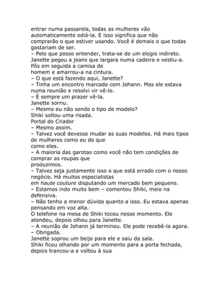 entrar numa passarela, todas as mulheres vão
automaticamente odiá-la. E isso significa que não
comprarão o que estiver usando. Você é demais o que todas
gostariam de ser.
– Pelo que posso entender, trata-se de um elogio indireto.
Janette pegou a jeans que largara numa cadeira e vestiu-a.
Pôs em seguida a camisa de
homem e amarrou-a na cintura.
– O que está fazendo aqui, Janette?
– Tinha um encontro marcado com Johann. Mas ele estava
numa reunião e resolvi vir vê-lo.
– É sempre um prazer vê-la.
Janette sorriu.
– Mesmo eu não sendo o tipo de modelo?
Shiki soltou uma risada.
Portal do Criador
– Mesmo assim.
– Talvez você devesse mudar as suas modelos. Há mais tipos
de mulheres como eu do que
como elas.
– A maioria das garotas como você não tem condições de
comprar as roupas que
produzimos.
– Talvez seja justamente isso o que está errado com o nosso
negócio. Há muitos especialistas
em haute couture disputando um mercado bem pequeno.
– Estamos indo muito bem – comentou Shiki, meio na
defensiva.
– Não tenho a menor dúvida quanto a isso. Eu estava apenas
pensando em voz alta.
O telefone na mesa de Shiki tocou nesse momento. Ele
atendeu, depois olhou para Janette.
– A reunião de Johann já terminou. Ele pode recebê-la agora.
– Obrigada.
Janette soprou um beijo para ele e saiu da sala.
Shiki ficou olhando por um momento para a porta fechada,
depois trancou-a e voltou à sua
 