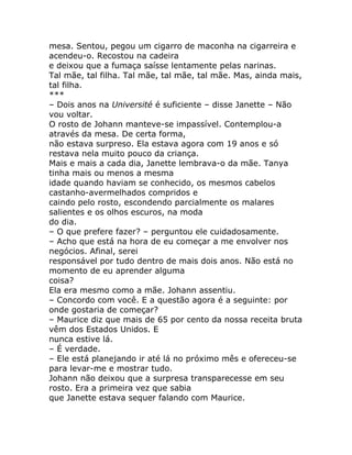 mesa. Sentou, pegou um cigarro de maconha na cigarreira e
acendeu-o. Recostou na cadeira
e deixou que a fumaça saísse lentamente pelas narinas.
Tal mãe, tal filha. Tal mãe, tal mãe, tal mãe. Mas, ainda mais,
tal filha.
***
– Dois anos na Université é suficiente – disse Janette – Não
vou voltar.
O rosto de Johann manteve-se impassível. Contemplou-a
através da mesa. De certa forma,
não estava surpreso. Ela estava agora com 19 anos e só
restava nela muito pouco da criança.
Mais e mais a cada dia, Janette lembrava-o da mãe. Tanya
tinha mais ou menos a mesma
idade quando haviam se conhecido, os mesmos cabelos
castanho-avermelhados compridos e
caindo pelo rosto, escondendo parcialmente os malares
salientes e os olhos escuros, na moda
do dia.
– O que prefere fazer? – perguntou ele cuidadosamente.
– Acho que está na hora de eu começar a me envolver nos
negócios. Afinal, serei
responsável por tudo dentro de mais dois anos. Não está no
momento de eu aprender alguma
coisa?
Ela era mesmo como a mãe. Johann assentiu.
– Concordo com você. E a questão agora é a seguinte: por
onde gostaria de começar?
– Maurice diz que mais de 65 por cento da nossa receita bruta
vêm dos Estados Unidos. E
nunca estive lá.
– É verdade.
– Ele está planejando ir até lá no próximo mês e ofereceu-se
para levar-me e mostrar tudo.
Johann não deixou que a surpresa transparecesse em seu
rosto. Era a primeira vez que sabia
que Janette estava sequer falando com Maurice.
 