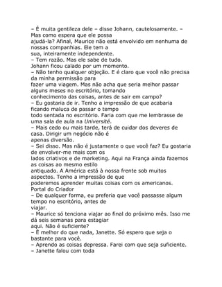 – É muita gentileza dele – disse Johann, cautelosamente. –
Mas como espera que ele possa
ajudá-la? Afinal, Maurice não está envolvido em nenhuma de
nossas companhias. Ele tem a
sua, inteiramente independente.
– Tem razão. Mas ele sabe de tudo.
Johann ficou calado por um momento.
– Não tenho qualquer objeção. E é claro que você não precisa
da minha permissão para
fazer uma viagem. Mas não acha que seria melhor passar
alguns meses no escritório, tomando
conhecimento das coisas, antes de sair em campo?
– Eu gostaria de ir. Tenho a impressão de que acabaria
ficando maluca de passar o tempo
todo sentada no escritório. Faria com que me lembrasse de
uma sala de aula na Université.
– Mais cedo ou mais tarde, terá de cuidar dos deveres de
casa. Dirigir um negócio não é
apenas diversão.
– Sei disso. Mas não é justamente o que você faz? Eu gostaria
de envolver-me mais com os
lados criativos e de marketing. Aqui na França ainda fazemos
as coisas ao mesmo estilo
antiquado. A América está à nossa frente sob muitos
aspectos. Tenho a impressão de que
poderemos aprender muitas coisas com os americanos.
Portal do Criador
– De qualquer forma, eu preferia que você passasse algum
tempo no escritório, antes de
viajar.
– Maurice só tenciona viajar ao final do próximo mês. Isso me
dá seis semanas para estagiar
aqui. Não é suficiente?
– É melhor do que nada, Janette. Só espero que seja o
bastante para você.
– Aprendo as coisas depressa. Farei com que seja suficiente.
– Janette falou com toda
 