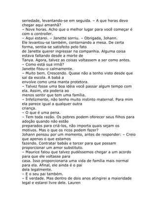 seriedade, levantando-se em seguida. – A que horas devo
chegar aqui amanhã?
– Nove horas. Acho que o melhor lugar para você começar é
com o controller.
– Aqui estarei. – Janette sorriu. – Obrigada, Johann.
Ele levantou-se também, contornando a mesa. De certa
forma, sentia-se satisfeito pelo fato
de Janette querer ingressar na companhia. Alguma coisa
estava faltando desde a morte de
Tanya. Agora, talvez as coisas voltassem a ser como antes.
– Como está sua irmã?
Janette fitou-o calmamente.
– Muito bem. Crescendo. Quase não a tenho visto desde que
saí da escola. A babá a
envolve como uma manta protetora.
– Talvez fosse uma boa idéia você passar algum tempo com
ela. Assim, ela poderia ao
menos sentir que tem uma família.
– Infelizmente, não tenho muito instinto maternal. Para mim
ela parece igual a qualquer outra
criança.
– O que é uma pena.
– Tem toda razão. Os pobres podem oferecer seus filhos para
adoção quando não estão
preparados para criá-los, não importa quais sejam os
motivos. Mas o que os ricos podem fazer?
Johann pensou por um momento, antes de responder: – Creio
que apenas o que estamos
fazendo. Contratar babás e torcer para que possam
proporcionar um amor substituto.
– Maurice falou que talvez pudéssemos chegar a um acordo
para que ele voltasse para
casa. Isso proporcionaria uma vida de família mais normal
para ela. Afinal, ele ainda é o pai
dela legalmente.
– E o seu pai também.
– É verdade. Mas dentro de dois anos atingirei a maioridade
legal e estarei livre dele. Lauren
 