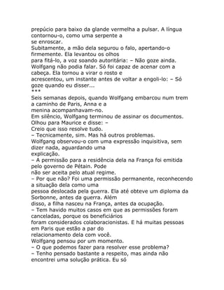 prepúcio para baixo da glande vermelha a pulsar. A língua
contornou-o, como uma serpente a
se enroscar.
Subitamente, a mão dela segurou o falo, apertando-o
firmemente. Ela levantou os olhos
para fitá-lo, a voz soando autoritária: – Não goze ainda.
Wolfgang não podia falar. Só foi capaz de acenar com a
cabeça. Ela tornou a virar o rosto e
acrescentou, um instante antes de voltar a engoli-lo: – Só
goze quando eu disser...
***
Seis semanas depois, quando Wolfgang embarcou num trem
a caminho de Paris, Anna e a
menina acompanhavam-no.
Em silêncio, Wolfgang terminou de assinar os documentos.
Olhou para Maurice e disse: –
Creio que isso resolve tudo.
– Tecnicamente, sim. Mas há outros problemas.
Wolfgang observou-o com uma expressão inquisitiva, sem
dizer nada, aguardando uma
explicação.
– A permissão para a residência dela na França foi emitida
pelo governo de Pétain. Pode
não ser aceita pelo atual regime.
– Por que não? Foi uma permissão permanente, reconhecendo
a situação dela como uma
pessoa deslocada pela guerra. Ela até obteve um diploma da
Sorbonne, antes da guerra. Além
disso, a filha nasceu na França, antes da ocupação.
– Tem havido muitos casos em que as permissões foram
canceladas, porque os beneficiários
foram considerados colaboracionistas. E há muitas pessoas
em Paris que estão a par do
relacionamento dela com você.
Wolfgang pensou por um momento.
– O que podemos fazer para resolver esse problema?
– Tenho pensado bastante a respeito, mas ainda não
encontrei uma solução prática. Eu só
 