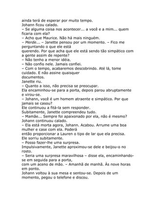 ainda terá de esperar por muito tempo.
Johann ficou calado.
– Se alguma coisa nos acontecer... a você e a mim... quem
ficaria com ela?
– Acho que Maurice. Não há mais ninguém.
– Merde... – Janette pensou por um momento. – Fico me
perguntando o que ele está
querendo. Por que acha que ele está sendo tão simpático com
a gente assim de repente?
– Não tenho a menor idéia.
– Não confio nele. Jamais confiei.
– Com o tempo, acabaremos descobrindo. Até lá, tome
cuidado. E não assine quaisquer
documentos.
Janette riu.
– Quanto a isso, não precisa se preocupar.
Ela encaminhou-se para a porta, depois parou abruptamente
e virou-se.
– Johann, você é um homem atraente e simpático. Por que
jamais se casou?
Ele continuou a fitá-la sem responder.
Subitamente, Janette compreendeu tudo.
– Mamãe... Sempre foi apaixonado por ela, não é mesmo?
Johann continuou calado.
– Ela está morta agora, Johann. Acabou. Arrume uma boa
mulher e case com ela. Poderá
então proporcionar a Lauren o tipo de lar que ela precisa.
Ele sorriu subitamente.
– Posso fazer-lhe uma surpresa.
Impulsivamente, Janette aproximou-se dele e beijou-o no
rosto.
– Seria uma surpresa maravilhosa – disse ela, encaminhando-
se em seguida para a porta,
com um aceno de mão. – Amanhã de manhã. Às nove horas
em ponto.
Johann voltou à sua mesa e sentou-se. Depois de um
momento, pegou o telefone e discou.
 