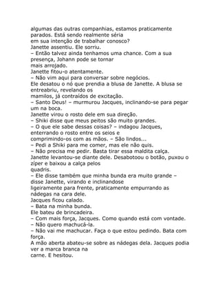 algumas das outras companhias, estamos praticamente
parados. Está sendo realmente séria
em sua intenção de trabalhar conosco?
Janette assentiu. Ele sorriu.
– Então talvez ainda tenhamos uma chance. Com a sua
presença, Johann pode se tornar
mais arrojado.
Janette fitou-o atentamente.
– Não vim aqui para conversar sobre negócios.
Ele desatou o nó que prendia a blusa de Janette. A blusa se
entreabriu, revelando os
mamilos, já contraídos de excitação.
– Santo Deus! – murmurou Jacques, inclinando-se para pegar
um na boca.
Janette virou o rosto dele em sua direção.
– Shiki disse que meus peitos são muito grandes.
– O que ele sabe dessas coisas? – indagou Jacques,
enterrando o rosto entre os seios e
comprimindo-os com as mãos. – São lindos...
– Pedi a Shiki para me comer, mas ele não quis.
– Não precisa me pedir. Basta tirar essa maldita calça.
Janette levantou-se diante dele. Desabotoou o botão, puxou o
zíper e baixou a calça pelos
quadris.
– Ele disse também que minha bunda era muito grande –
disse Janette, virando e inclinandose
ligeiramente para frente, praticamente empurrando as
nádegas na cara dele.
Jacques ficou calado.
– Bata na minha bunda.
Ele bateu de brincadeira.
– Com mais força, Jacques. Como quando está com vontade.
– Não quero machucá-la.
– Não vai me machucar. Faça o que estou pedindo. Bata com
força.
A mão aberta abateu-se sobre as nádegas dela. Jacques podia
ver a marca branca na
carne. E hesitou.
 