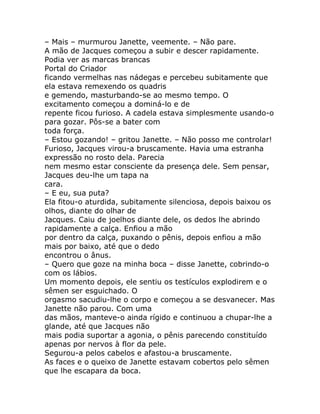 – Mais – murmurou Janette, veemente. – Não pare.
A mão de Jacques começou a subir e descer rapidamente.
Podia ver as marcas brancas
Portal do Criador
ficando vermelhas nas nádegas e percebeu subitamente que
ela estava remexendo os quadris
e gemendo, masturbando-se ao mesmo tempo. O
excitamento começou a dominá-lo e de
repente ficou furioso. A cadela estava simplesmente usando-o
para gozar. Pôs-se a bater com
toda força.
– Estou gozando! – gritou Janette. – Não posso me controlar!
Furioso, Jacques virou-a bruscamente. Havia uma estranha
expressão no rosto dela. Parecia
nem mesmo estar consciente da presença dele. Sem pensar,
Jacques deu-lhe um tapa na
cara.
– E eu, sua puta?
Ela fitou-o aturdida, subitamente silenciosa, depois baixou os
olhos, diante do olhar de
Jacques. Caiu de joelhos diante dele, os dedos lhe abrindo
rapidamente a calça. Enfiou a mão
por dentro da calça, puxando o pênis, depois enfiou a mão
mais por baixo, até que o dedo
encontrou o ânus.
– Quero que goze na minha boca – disse Janette, cobrindo-o
com os lábios.
Um momento depois, ele sentiu os testículos explodirem e o
sêmen ser esguichado. O
orgasmo sacudiu-lhe o corpo e começou a se desvanecer. Mas
Janette não parou. Com uma
das mãos, manteve-o ainda rígido e continuou a chupar-lhe a
glande, até que Jacques não
mais podia suportar a agonia, o pênis parecendo constituído
apenas por nervos à flor da pele.
Segurou-a pelos cabelos e afastou-a bruscamente.
As faces e o queixo de Janette estavam cobertos pelo sêmen
que lhe escapara da boca.
 