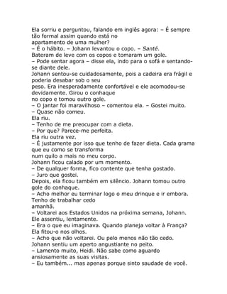 Ela sorriu e perguntou, falando em inglês agora: – É sempre
tão formal assim quando está no
apartamento de uma mulher?
– É o hábito. – Johann levantou o copo. – Santé.
Bateram de leve com os copos e tomaram um gole.
– Pode sentar agora – disse ela, indo para o sofá e sentando-
se diante dele.
Johann sentou-se cuidadosamente, pois a cadeira era frágil e
poderia desabar sob o seu
peso. Era inesperadamente confortável e ele acomodou-se
devidamente. Girou o conhaque
no copo e tomou outro gole.
– O jantar foi maravilhoso – comentou ela. – Gostei muito.
– Quase não comeu.
Ela riu.
– Tenho de me preocupar com a dieta.
– Por que? Parece-me perfeita.
Ela riu outra vez.
– É justamente por isso que tenho de fazer dieta. Cada grama
que eu como se transforma
num quilo a mais no meu corpo.
Johann ficou calado por um momento.
– De qualquer forma, fico contente que tenha gostado.
– Juro que gostei.
Depois, ela ficou também em silêncio. Johann tomou outro
gole do conhaque.
– Acho melhor eu terminar logo o meu drinque e ir embora.
Tenho de trabalhar cedo
amanhã.
– Voltarei aos Estados Unidos na próxima semana, Johann.
Ele assentiu, lentamente.
– Era o que eu imaginava. Quando planeja voltar à França?
Ela fitou-o nos olhos.
– Acho que não voltarei. Ou pelo menos não tão cedo.
Johann sentiu um aperto angustiante no peito.
– Lamento muito, Heidi. Não sabe como aguardo
ansiosamente as suas visitas.
– Eu também... mas apenas porque sinto saudade de você.
 