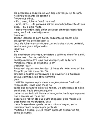 Ela percebeu a angústia na voz dele e levantou-se do sofá.
Ajoelhou-se diante de Johann e
fitou-o nos olhos.
– Eu o amo, Johann. Você me ama?
– Amo, sim... – As palavras saíram atabalhoadamente de sua
boca. – Eu a amo muito.
– Beije-me então, pelo amor de Deus! Em todos esses dois
anos, você não me beijou uma
única vez!
Johann inclinou-se para baixo, enquanto os braços dela
enlaçavam-no pelo pescoço. A
boca de Johann encontrou-se com os lábios macios de Heidi,
sentindo o gosto salgado das
lágrimas.
***
Ela encontrou uma vaga, encostou o carro no meio-fio, saltou
e trancou-o. Sorriu, satisfeita
consigo mesma. Era uma das vantagens de se ter um
minicarro. Podia-se estacioná-lo em
qualquer lugar.
Passavam alguns minutos das 11 horas da noite, mas em La
Coupole parecia meio-dia. Os
cinemas e teatros começavam a se esvaziar e a brasserie
estava apinhada. Ela abriu caminho
pela
multidão esperando por mesa e seguiu para os fundos do
restaurante. Havia uma mesa no
canto que só faltava exibir os nomes. De sete horas da noite
em diante, havia sempre alguém
da turma sentado ali. Havia uma regra tácita de que a pessoa
que estivesse na mesa não
poderia se retirar até que outra chegasse, pelo menos até
duas horas da madrugada. Se a
mesa ficasse desocupada por um minuto sequer, seria
imediatamente ocupada por gente da
multidão à espera, e eles teriam então de esperar na fila,
como os outros.
 