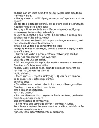 poderia dar um jeito definitivo se ela tivesse uma cidadania
francesa válida.
– Mas que merda! – Wolfgang levantou. – O que vamos fazer
agora?
Ele foi até o aparador e serviu-se de outra dose de schnapps.
Maurice virou-se e olhou para
Anna, que ficara sentada em silêncio, enquanto Wolfgang
assinava os documentos, a bandeja
de café na mesinha à sua frente. Ela levantou a cabeça das
agulhas nas mãos e fitou-o nos
olhos. Ficaram se fitando assim por um longo momento, até
que Maurice finalmente desviou os
olhos e ela voltou a se concentrar no tricô.
Wolfgang tomou o schnapps, tornou a encher o copo, voltou
ao sofá e sentou.
– Talvez não valha a pena o esforço. Talvez seja melhor
vender as companhias, nos livrarmos
delas de uma vez por todas.
– Não conseguiria nada por elas neste momento – comentou
Maurice. – Os franceses estão
falidos. Daqui a cinco anos, quando as coisas voltarem ao
normal, as companhias valerão
muito dinheiro.
– Cinco anos... – repetiu Wolfgang. – Quem neste mundo
pode saber onde estaremos dentro
de cinco anos?
– Se estivermos mortos, não fará a menor diferença – disse
Maurice. – Mas se estivermos vivos,
terá a maior importância.
Portal do Criador
– Se cancelarem o visto de permanência de Anna, perdemos
tudo de qualquer maneira.
Eles confiscarão as companhias.
– É um risco que temos de correr – afirmou Maurice.
Anna falou suavemente, sem levantar os olhos do tricô: – Se
eu fosse casada com um
francês, teria automaticamente a cidadania.
 