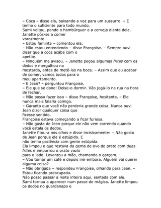 – Coca – disse ela, baixando a voz para um sussurro. – E
tenho o suficiente para todo mundo.
Sami voltou, pondo o hambúrguer e a cerveja diante dela.
Janette pôs-se a comer
vorazmente.
– Estou faminta – comentou ela.
– Não estou entendendo – disse Françoise. – Sempre ouvi
dizer que a coca acaba com o
apetite.
– Ninguém me avisou. – Janette pegou algumas frites com os
dedos e mergulhou na
mostarda, antes de metê-las na boca. – Assim que eu acabar
de comer, vamos todos para o
meu apartamento.
– E Jean? – perguntou Françoise.
– Ele que se dane! Deixe-o dormir. Vão jogá-lo na rua na hora
de fechar.
– Não posso fazer isso – disse Françoise, hesitante. – Ele
nunca mais falaria comigo.
– Garanto que você não perderia grande coisa. Nunca ouvi
Jean dizer qualquer coisa que
fizesse sentido.
Françoise estava começando a ficar furiosa.
– Não gosta de Jean porque ele não vem correndo quando
você estala os dedos.
Janette fitou-a nos olhos e disse incisivamente: – Não gosto
de Jean porque ele é estúpido. E
não tenho paciência com gente estúpida.
Ela limpou o que restava da gema de ovo do prato com duas
frites e empurrou o prato vazio
para o lado. Levantou a mão, chamando o garçom.
– Vou tomar um café e depois irei embora. Alguém vai querer
alguma coisa?
– Não obrigada – respondeu Françoise, olhando para Jean. –
Estou ficando preocupada.
Não posso passar a noite inteira aqui, sentada com ele.
Sami tornou a aparecer num passe de mágica. Janette limpou
os dedos no guardanapo e
 