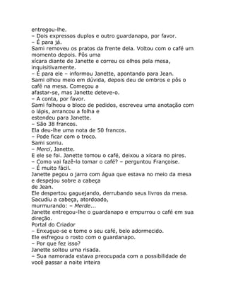 entregou-lhe.
– Dois expressos duplos e outro guardanapo, por favor.
– É para já.
Sami removeu os pratos da frente dela. Voltou com o café um
momento depois. Pôs uma
xícara diante de Janette e correu os olhos pela mesa,
inquisitivamente.
– É para ele – informou Janette, apontando para Jean.
Sami olhou meio em dúvida, depois deu de ombros e pôs o
café na mesa. Começou a
afastar-se, mas Janette deteve-o.
– A conta, por favor.
Sami folheou o bloco de pedidos, escreveu uma anotação com
o lápis, arrancou a folha e
estendeu para Janette.
– São 38 francos.
Ela deu-lhe uma nota de 50 francos.
– Pode ficar com o troco.
Sami sorriu.
– Merci, Janette.
E ele se foi. Janette tomou o café, deixou a xícara no pires.
– Como vai fazê-lo tomar o café? – perguntou Françoise.
– É muito fácil.
Janette pegou o jarro com água que estava no meio da mesa
e despejou sobre a cabeça
de Jean.
Ele despertou gaguejando, derrubando seus livros da mesa.
Sacudiu a cabeça, atordoado,
murmurando: – Merde...
Janette entregou-lhe o guardanapo e empurrou o café em sua
direção.
Portal do Criador
– Enxugue-se e tome o seu café, belo adormecido.
Ele esfregou o rosto com o guardanapo.
– Por que fez isso?
Janette soltou uma risada.
– Sua namorada estava preocupada com a possibilidade de
você passar a noite inteira
 