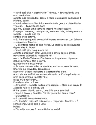 – Você está alta – disse Marie-Thérese. – Está guiando que
nem um italiano.
Janette não respondeu. Ligou o rádio e a música da Europa 1
inundou carro.
– Você sabe como Sami fica em cima da gente – disse Marie-
Thérese. – Tomei tanta Coca
que vou passar uma semana inteira mijando escuro.
Ela pegou um maço de cigarros, acendeu dois, entregou um a
Janette. – Ainda não me
contou onde esteve.
– Eu lhe disse que ia ao escritório para conversar com Johann
– respondeu Janette.
– O escritório fecha às seis horas. Só chegou ao restaurante
depois das 11 horas.
– Você está pior do que um tira.
Janette parou num sinal vermelho e olhou para a amiga.
Havia uma expressão magoada no
rosto de Marie-Thérese. Ela deu uma tragada no cigarro e
depois arrancou com o carro,
quando o sinal ficou verde.
– Se quer mesmo saber a verdade, encontrei com Jacques
Charelle no elevador, deixando o
escritório, acabei indo para o apartamento dele.
A voz de Marie-Thérese estava chocada: – Como pôde fazer
uma coisa dessas, Janette? Ele
e sua mãe não eram... ?
Ela não acabou a frase.
– Amantes? – Janette soltou uma risada. – Claro que eram. E
Jacques não foi o único. Ela
tinha outros. Sendo assim, que diferença isso faz?
– Você é demais, Janette. Foi ele quem lhe deu a coca?
– Exatamente.
– E como é? Nunca tomei coca.
– Eu também não, até esta noite – respondeu Janette. – É
sensacional. Sobe que é uma
beleza.
– Ele sabia que você nunca tinha tomado?
 