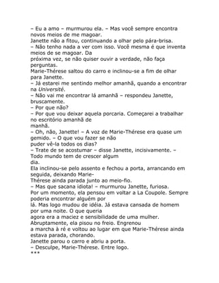 – Eu a amo – murmurou ela. – Mas você sempre encontra
novos meios de me magoar.
Janette não a fitou, continuando a olhar pelo pára-brisa.
– Não tenho nada a ver com isso. Você mesma é que inventa
meios de se magoar. Da
próxima vez, se não quiser ouvir a verdade, não faça
perguntas.
Marie-Thérese saltou do carro e inclinou-se a fim de olhar
para Janette.
– Já estarei me sentindo melhor amanhã, quando a encontrar
na Université.
– Não vai me encontrar lá amanhã – respondeu Janette,
bruscamente.
– Por que não?
– Por que vou deixar aquela porcaria. Começarei a trabalhar
no escritório amanhã de
manhã.
– Oh, não, Janette! – A voz de Marie-Thérese era quase um
gemido. – O que vou fazer se não
puder vê-la todos os dias?
– Trate de se acostumar – disse Janette, incisivamente. –
Todo mundo tem de crescer algum
dia.
Ela inclinou-se pelo assento e fechou a porta, arrancando em
seguida, deixando Marie-
Thérese ainda parada junto ao meio-fio.
– Mas que sacana idiota! – murmurou Janette, furiosa.
Por um momento, ela pensou em voltar a La Coupole. Sempre
poderia encontrar alguém por
lá. Mas logo mudou de idéia. Já estava cansada de homem
por uma noite. O que queria
agora era a maciez e sensibilidade de uma mulher.
Abruptamente, ela pisou no freio. Engrenou
a marcha à ré e voltou ao lugar em que Marie-Thérese ainda
estava parada, chorando.
Janette parou o carro e abriu a porta.
– Desculpe, Marie-Thérese. Entre logo.
***
 